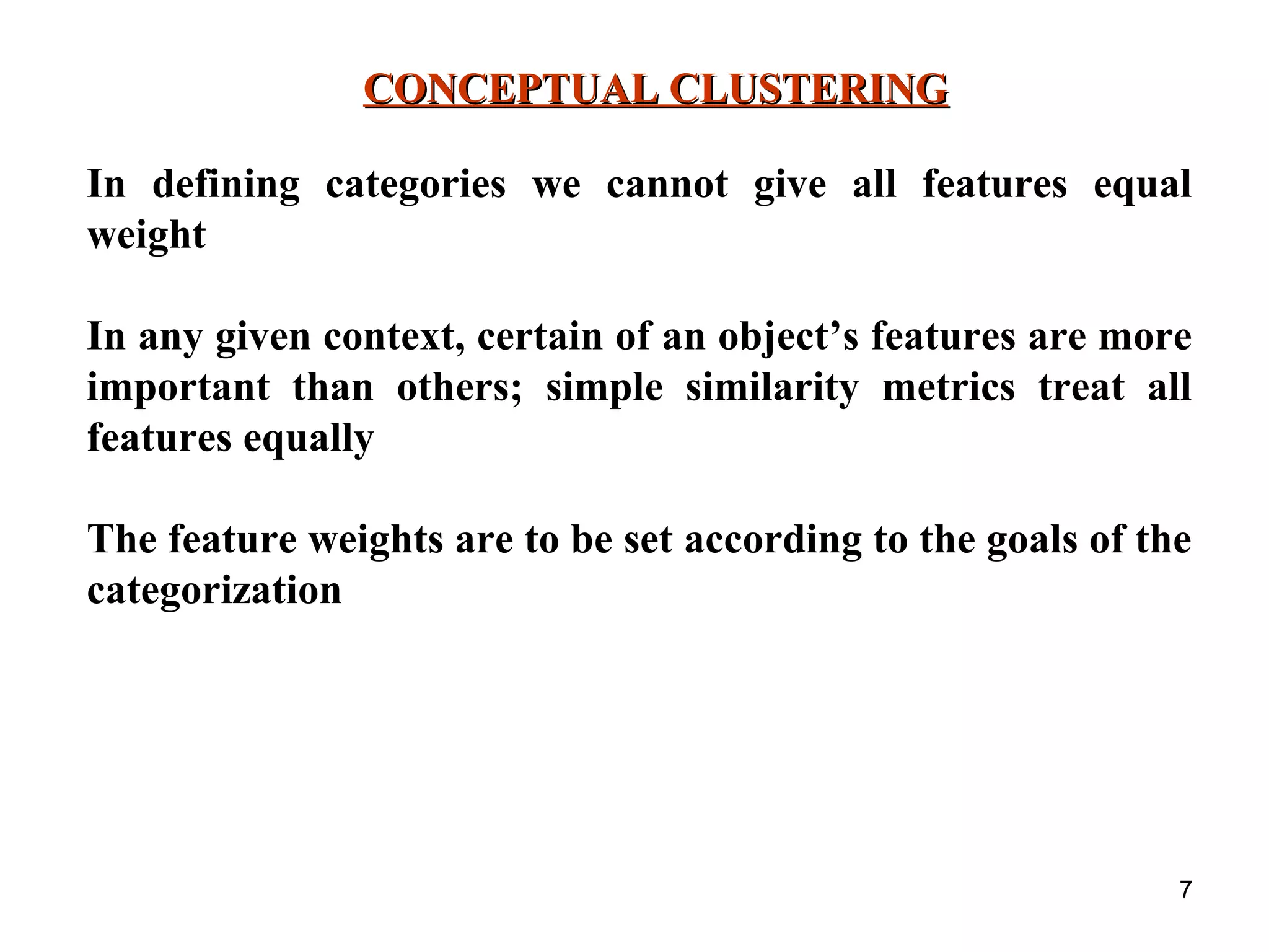 7 CONCEPTUAL CLUSTERINGCONCEPTUAL CLUSTERING In defining categories we cannot give all features equal weight In any given context, certain of an object’s features are more important than others; simple similarity metrics treat all features equally The feature weights are to be set according to the goals of the categorization 