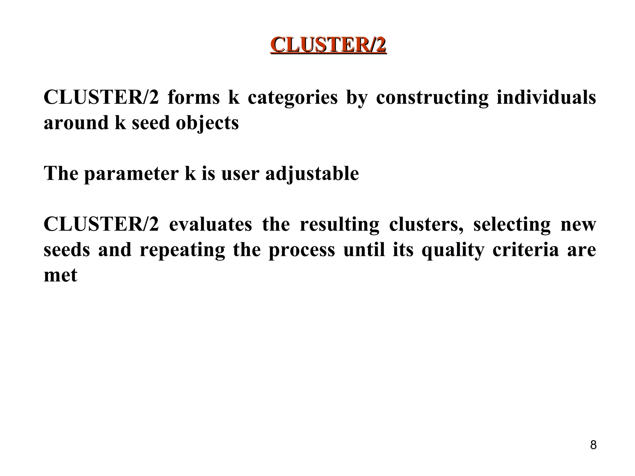 8 CLUSTER/2CLUSTER/2 CLUSTER/2 forms k categories by constructing individuals around k seed objects The parameter k is user adjustable CLUSTER/2 evaluates the resulting clusters, selecting new seeds and repeating the process until its quality criteria are met 
