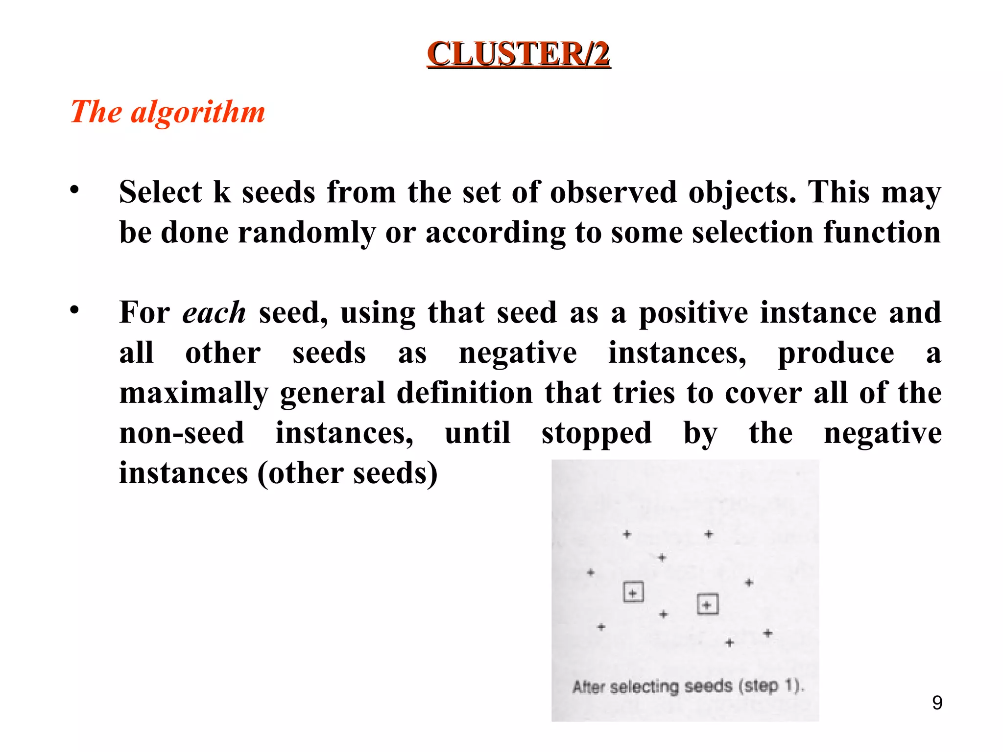 9 CLUSTER/2CLUSTER/2 The algorithm • Select k seeds from the set of observed objects. This may be done randomly or according to some selection function • For each seed, using that seed as a positive instance and all other seeds as negative instances, produce a maximally general definition that tries to cover all of the non-seed instances, until stopped by the negative instances (other seeds) 