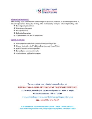 # A4 Saena Circle, 29, Duraisamy (Service) Road, T.Nagar, Chennai – 600 017.
www.anytraininganywhere.com / info@anytraininganywhere.com / 9176733557
Training Methodology:
Our training focus on instructor led training with practical exercises to facilitate application of
the concept learned during the training. This is ensured by using the following teaching aids:
 Power point presentation
 Case study discussion
 Group exercises
 Individual exercises
 Assessment at the end of the session
Details of services
 Well experienced trainer with excellent coaching skills
 Course Material with Workbook Exercises and Exam Notes
 Certificate of course completion
 Pre and post assessment results
 Assistance on application process
We are awaiting your valuable communications to:
INTERNATIONAL SKILL DEVELOPMENT TRAINING INSTITUTIONS
A4, 1st Floor, Saena Circle, 29, Duraisamy (Service) Road, T. Nagar,
Chennai,Tamilnadu – 600 017 INDIA
www.anytraininganywhere.com / info@anytraininganywhere.com
044 – 24311557 / 9176 733557
 