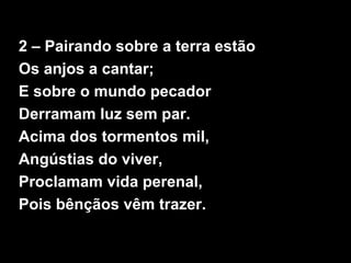 2 – Pairando sobre a terra estão
Os anjos a cantar;
E sobre o mundo pecador
Derramam luz sem par.
Acima dos tormentos mil,
Angústias do viver,
Proclamam vida perenal,
Pois bênçãos vêm trazer.
 