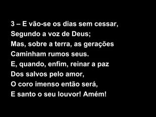 3 – E vão-se os dias sem cessar,
Segundo a voz de Deus;
Mas, sobre a terra, as gerações
Caminham rumos seus.
E, quando, enfim, reinar a paz
Dos salvos pelo amor,
O coro imenso então será,
E santo o seu louvor! Amém!
 