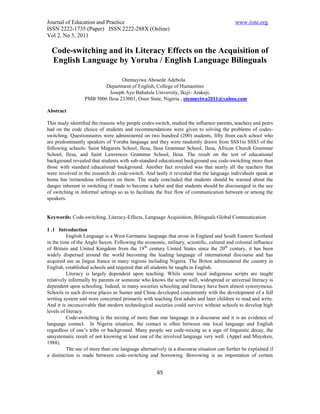 Journal of Education and Practice                                                          www.iiste.org
ISSN 2222-1735 (Paper) ISSN 2222-288X (Online)
Vol 2, No 5, 2011

  Code-switching and its Literacy Effects on the Acquisition of
  English Language by Yoruba / English Language Bilinguals

                                  Otemuyiwa Abosede Adebola
                          Department of English, College of Humanities
                            Joseph Ayo Babalola University, Ikeji- Arakeji,
                  PMB 5006 Ilesa 233001, Osun State, Nigeria , otemuyiwa2011@yahoo.com

Abstract

This study identified the reasons why people codes-switch, studied the influence parents, teachers and peers
had on the code choice of students and recommendations were given to solving the problems of codes-
switching. Questionnaires were administered on two hundred (200) students, fifty from each school who
are predominantly speakers of Yoruba language and they were randomly drawn from SSS1to SSS3 of the
following schools: Saint Magarets School, Ilesa, Ilesa Grammar School, Ilesa, African Church Grammar
School, Ilesa, and Saint Lawrences Grammar School, Ilesa. The result on the test of educational
background revealed that students with sub-standard educational background use code-switching more than
those with standard educational background. Another fact revealed was that nearly all the teachers that
were involved in the research do code-switch. And lastly it revealed that the language individuals speak at
home has tremendous influence on them. The study concluded that students should be warned about the
danger inherent in switching if made to become a habit and that students should be discouraged in the use
of switching in informal settings so as to facilitate the free flow of communication between or among the
speakers.


Keywords: Code-switching, Literacy-Effects, Language Acquisition, Bilinguals Global Communication

1 .1 Introduction
          English Language is a West Germanic language that arose in England and South Eastern Scotland
in the time of the Anglo Saxon. Following the economic, military, scientific, cultural and colonial influence
of Britain and United Kingdom from the 18th century United States since the 20th century, it has been
widely dispersed around the world becoming the leading language of international discourse and has
acquired use as lingua franca in many regions including Nigeria. The Briton administered the country in
English, established schools and required that all students be taught in English.
          Literacy is largely dependent upon teaching. While some local indigenous scripts are taught
relatively informally by parents or someone who knows the script well, widespread or universal literacy is
dependent upon schooling. Indeed, in many societies schooling and literacy have been almost synonymous.
Schools in such diverse places as Sumer and China developed concurrently with the development of a full
writing system and were concerned primarily with teaching first adults and later children to read and write.
And it is inconceivable that modern technological societies could survive without schools to develop high
levels of literacy.
          Code-switching is the mixing of more than one language in a discourse and it is an evidence of
language contact. In Nigeria situation, the contact is often between one local language and English
regardless of one’s tribe or background. Many people see code-mixing as a sign of linguistic decay, the
unsystematic result of not knowing at least one of the involved language very well. (Appel and Muysken,
1988).
          The use of more than one language alternatively in a discourse situation can further be explained if
a distinction is made between code-switching and borrowing. Borrowing is an importation of certain


                                                     65
 