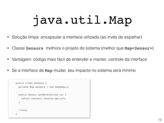 java.util.Map
• Solução limpa: encapsular a interface utilizada (ao invés de espalhar)
• Classe Sensors melhora o projeto do sistema (melhor que Map<Sensor>)
• Vantagem: código mais fácil de entender e manter; controle da interface
• Se a interface de Map mudar, seu impacto no sistema será mínimo
13
 