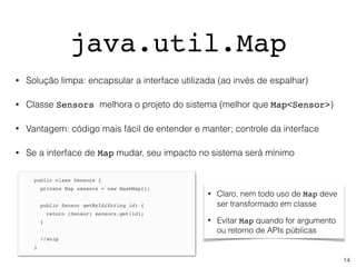 java.util.Map
• Claro, nem todo uso de Map deve
ser transformado em classe
• Evitar Map quando for argumento
ou retorno de APIs públicas
• Solução limpa: encapsular a interface utilizada (ao invés de espalhar)
• Classe Sensors melhora o projeto do sistema (melhor que Map<Sensor>)
• Vantagem: código mais fácil de entender e manter; controle da interface
• Se a interface de Map mudar, seu impacto no sistema será mínimo
14
 
