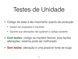 Testes de Unidade
• Código de teste é tão importante quanto de produção
• Devem ser projetados e mantidos
• Garante que alterações não quebram o código existente
• Com testes: código se mantém flexível, pois facilita
alterações; sistema pode ser melhorado
• Sem testes: alteração é uma possível fonte de bugs
21
 