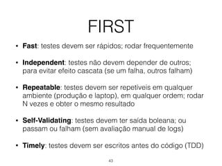FIRST
• Fast: testes devem ser rápidos; rodar frequentemente
• Independent: testes não devem depender de outros;
para evitar efeito cascata (se um falha, outros falham)
• Repeatable: testes devem ser repetíveis em qualquer
ambiente (produção e laptop), em qualquer ordem; rodar
N vezes e obter o mesmo resultado
• Self-Validating: testes devem ter saída boleana; ou
passam ou falham (sem avaliação manual de logs)
• Timely: testes devem ser escritos antes do código (TDD)
43
 