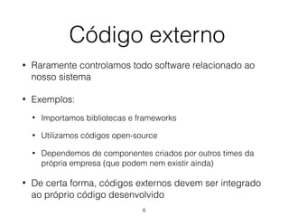 Código externo
• Raramente controlamos todo software relacionado ao
nosso sistema
• Exemplos:
• Importamos bibliotecas e frameworks
• Utilizamos códigos open-source
• Dependemos de componentes criados por outros times da
própria empresa (que podem nem existir ainda)
• De certa forma, códigos externos devem ser integrado
ao próprio código desenvolvido
6
 