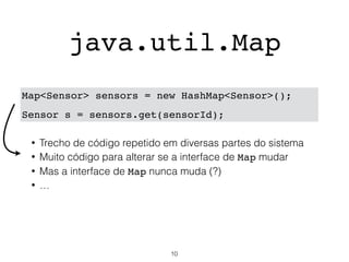java.util.Map
Map<Sensor> sensors = new HashMap<Sensor>();
Sensor s = sensors.get(sensorId);
• Trecho de código repetido em diversas partes do sistema
• Muito código para alterar se a interface de Map mudar
• Mas a interface de Map nunca muda (?)
• …
10
 
