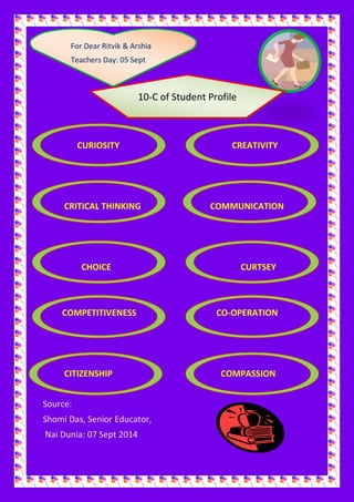 For 
For Dear Ritvik & Arshia 
Teachers Day: 05 Sept 
Teachers Day: 05 Sept 
10-C of Student Profile 
CURIOSITY CREATIVITY 
CRITICAL THINKING COMMUNICATION 
CHOICE CURTSEY 
COMPETITIVENESS CO-OPERATION 
CITIZENSHIP COMPASSION 
Source: 
Shomi Das, Senior Educator, 
Nai Dunia: 07 Sept 2014 
