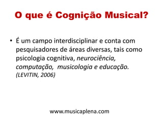 O que é Cognição Musical?
• É um campo interdisciplinar e conta com
pesquisadores de áreas diversas, tais como
psicologia cognitiva, neurociência,
computação, musicologia e educação.
(LEVITIN, 2006)
www.musicaplena.com
 