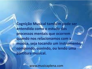 Cognição Musical também pode ser
entendida como o estudo dos
processos mentais que ocorrem
quando nos relacionamos com a
música, seja tocando um instrumento,
compondo, ouvindo, ou lendo uma
partitura musical.
www.musicaplena.com
 