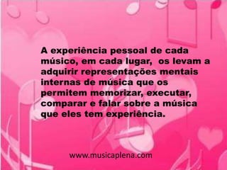 A experiência pessoal de cada
músico, em cada lugar, os levam a
adquirir representações mentais
internas de música que os
permitem memorizar, executar,
comparar e falar sobre a música
que eles tem experiência.
www.musicaplena.com
 