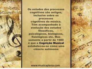 Os estudos dos processos
cognitivos são antigos,
inclusive sobre os
processos
cognitivos da música.
Têm acompanhado à
evolução dos estudos
filosóficos,
psicológicos, biológicos,
fisiológicos etc. Mas
somente a partir de 1980
é que a Cognição Musical
estabeleceu-se como uma
ciência autônoma
www.musicaplena.com
 