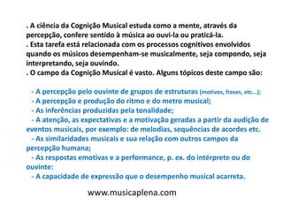 . A ciência da Cognição Musical estuda como a mente, através da
percepção, confere sentido à música ao ouvi-la ou praticá-la.
. Esta tarefa está relacionada com os processos cognitivos envolvidos
quando os músicos desempenham-se musicalmente, seja compondo, seja
interpretando, seja ouvindo.
. O campo da Cognição Musical é vasto. Alguns tópicos deste campo são:
- A percepção pelo ouvinte de grupos de estruturas (motivos, frases, etc...);
- A percepção e produção do ritmo e do metro musical;
- As inferências produzidas pela tonalidade;
- A atenção, as expectativas e a motivação geradas a partir da audição de
eventos musicais, por exemplo: de melodias, sequências de acordes etc.
- As similaridades musicais e sua relação com outros campos da
percepção humana;
- As respostas emotivas e a performance, p. ex. do intérprete ou do
ouvinte:
- A capacidade de expressão que o desempenho musical acarreta.
www.musicaplena.com
 