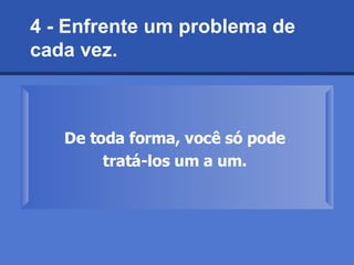 4 - Enfrente um problema de cada vez.   De toda forma, você só pode  tratá-los um a um.   