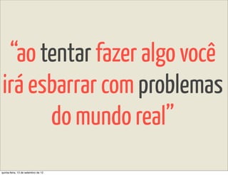 “ao tentar fazer algo você
irá esbarrar com problemas
      do mundo real”
quinta-feira, 13 de setembro de 12
 