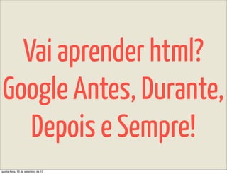 Vai aprender html?
Google Antes, Durante,
   Depois e Sempre!
quinta-feira, 13 de setembro de 12
 