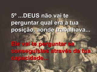 5º ...DEUS não vai te perguntar qual era a tua posição, aonde trabalhava... Ele vai te perguntar se conseguistes através da tua capacidade... 