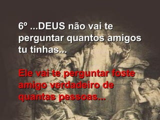 6º ...DEUS não vai te perguntar quantos amigos tu tinhas... Ele vai te perguntar foste amigo verdadeiro de quantas pessoas... 