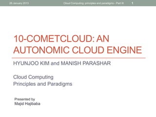 26 January 2013

Cloud Computing: principles and paradigms - Part III

1

10-COMETCLOUD: AN
AUTONOMIC CLOUD ENGINE
HYUNJOO KIM and MANISH PARASHAR
Cloud Computing
Principles and Paradigms
Presented by

Majid Hajibaba

 
