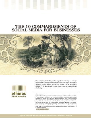 digital marketing
ethinos
THE 10 COMMANDMENTS OF
SOCIAL MEDIA FOR BUSINESSES
THE 10 COMMANDMENTS OF
SOCIAL MEDIA FOR BUSINESSES
Ethinos Digital Marketing is a boutique firm with unique hands on
approach to helping clients with all aspects of Digital Marketing
Strategy, Social Media Marketing, Search Engine Marketing
(SEO & PPC), Branding & Design, Mobile Marketing and Email
Marketing.
About the author:
Siddharth Hegde has 14 years of experience in sales and marketing and has worked for
a diverse group of companies’ right from Fortune 500 companies to early growth stage
companies. He started his career pounding the pavements of South Mumbai by selling
photocopiers for Xerox. One of India’s most aggressive sales companies. Like many other
people in the those days he too got bitten by the start up bug and joint a small start up
heading up their office for the Western region, and helped them break into some of
India’s largest and most prestigious companies. He moved on to join Gartner when they
first entered India directly. Much of his time there was spent growing Gartner’s business,
being an advisor & guide to the marketing departments of many of India’s largest IT &
technology companies.
MORE AT ETHINOS.COM
Copyrights 2010, All Rights Reserved, ethinos.com. Unauthorized duplication is prohibited.
 