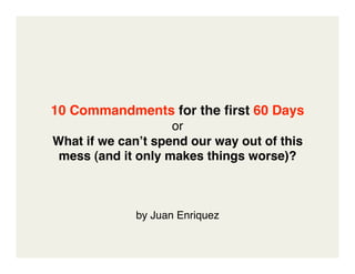 10 Commandments for the ﬁrst 60 Days
                    or
What if we canʼt spend our way out of this 
 mess (and it only makes things worse)? 



              by Juan Enriquez
 