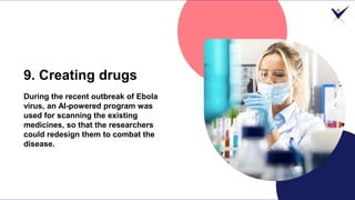 9. Creating drugs
During the recent outbreak of Ebola
virus, an AI-powered program was
used for scanning the existing
medi...