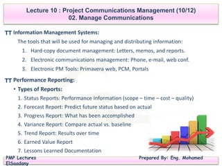 PMP Lectures Prepared By: Eng. Mohamed
ElSaadany
Lecture 10 : Project Communications Management (10/12)
02. Manage Communications
Information Management Systems:
The tools that will be used for managing and distributing information:
1. Hard-copy document management: Letters, memos, and reports.
2. Electronic communications management: Phone, e-mail, web conf.
3. Electronic PM Tools: Primavera web, PCM, Portals
TT
Performance Reporting:
• Types of Reports:
1. Status Reports: Performance Information (scope – time – cost – quality)
2. Forecast Report: Predict future status based on actual
3. Progress Report: What has been accomplished
4. Variance Report: Compare actual vs. baseline
5. Trend Report: Results over time
6. Earned Value Report
7. Lessons Learned Documentation
TT
 