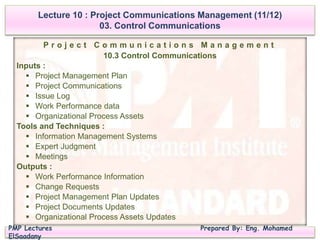 PMP Lectures Prepared By: Eng. Mohamed
ElSaadany
P r o j e c t C o m m u n i c a t i o n s M a n a g e m e n t
10.3 Control Communications
Inputs :
 Project Management Plan
 Project Communications
 Issue Log
 Work Performance data
 Organizational Process Assets
Tools and Techniques :
 Information Management Systems
 Expert Judgment
 Meetings
Outputs :
 Work Performance Information
 Change Requests
 Project Management Plan Updates
 Project Documents Updates
 Organizational Process Assets Updates
Lecture 10 : Project Communications Management (11/12)
03. Control Communications
 