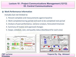 PMP Lectures Prepared By: Eng. Mohamed
ElSaadany
Lecture 10 : Project Communications Management (12/12)
03. Control Communications
O Work Performance Information
Includes but not limited to:
1. Percent complete and measurements against baseline
2. Work completed during period and work to be completed next period
3. Analysis of past performance, variance analysis, forecasted time/cost
4. Summary of invoice and approved changes
5. Scope, schedule, cost, and quality status (Dashboard for each area)
 
