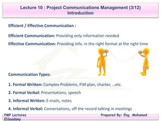 PMP Lectures Prepared By: Eng. Mohamed
ElSaadany
Efficient / Effective Communication :
Efficient Communication: Providing only information needed
Effective Communication: Providing info. in the right format at the right time
Lecture 10 : Project Communications Management (3/12)
Introduction
Communication Types:
1. Formal Written: Complex Problems, P.M plan, charter, …etc.
2. Formal Verbal: Presentations, speech
3. Informal Written: E-mails, notes
4. Informal Verbal: Conversations, off the record talking in meetings
 