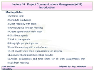 PMP Lectures Prepared By: Eng. Mohamed
ElSaadany
Lecture 10 : Project Communications Management (4/12)
Introduction
Meetings Rules:
1.Set time limit
2.Schedule in advance
3.Meet regularly with team
4.Have purpose for each meeting
5.Create agenda with team input
6.Distribute agenda
7.Stick to the agenda
8.Bring right people together
9.Lead the meeting with a set of rules
10.Let people know their responsibilities in advance
11.Document and publish meeting minutes
12.Assign deliverables and time limits for all work assignments that
result from meeting.
 