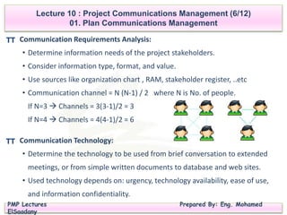 PMP Lectures Prepared By: Eng. Mohamed
ElSaadany
Communication Requirements Analysis:
• Determine information needs of the project stakeholders.
• Consider information type, format, and value.
• Use sources like organization chart , RAM, stakeholder register, ..etc
• Communication channel = N (N-1) / 2 where N is No. of people.
If N=3  Channels = 3(3-1)/2 = 3
If N=4  Channels = 4(4-1)/2 = 6
Lecture 10 : Project Communications Management (6/12)
01. Plan Communications Management
TT
Communication Technology:
• Determine the technology to be used from brief conversation to extended
meetings, or from simple written documents to database and web sites.
• Used technology depends on: urgency, technology availability, ease of use,
and information confidentiality.
TT
 