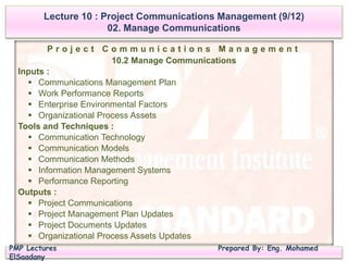 PMP Lectures Prepared By: Eng. Mohamed
ElSaadany
P r o j e c t C o m m u n i c a t i o n s M a n a g e m e n t
10.2 Manage Communications
Inputs :
 Communications Management Plan
 Work Performance Reports
 Enterprise Environmental Factors
 Organizational Process Assets
Tools and Techniques :
 Communication Technology
 Communication Models
 Communication Methods
 Information Management Systems
 Performance Reporting
Outputs :
 Project Communications
 Project Management Plan Updates
 Project Documents Updates
 Organizational Process Assets Updates
Lecture 10 : Project Communications Management (9/12)
02. Manage Communications
 