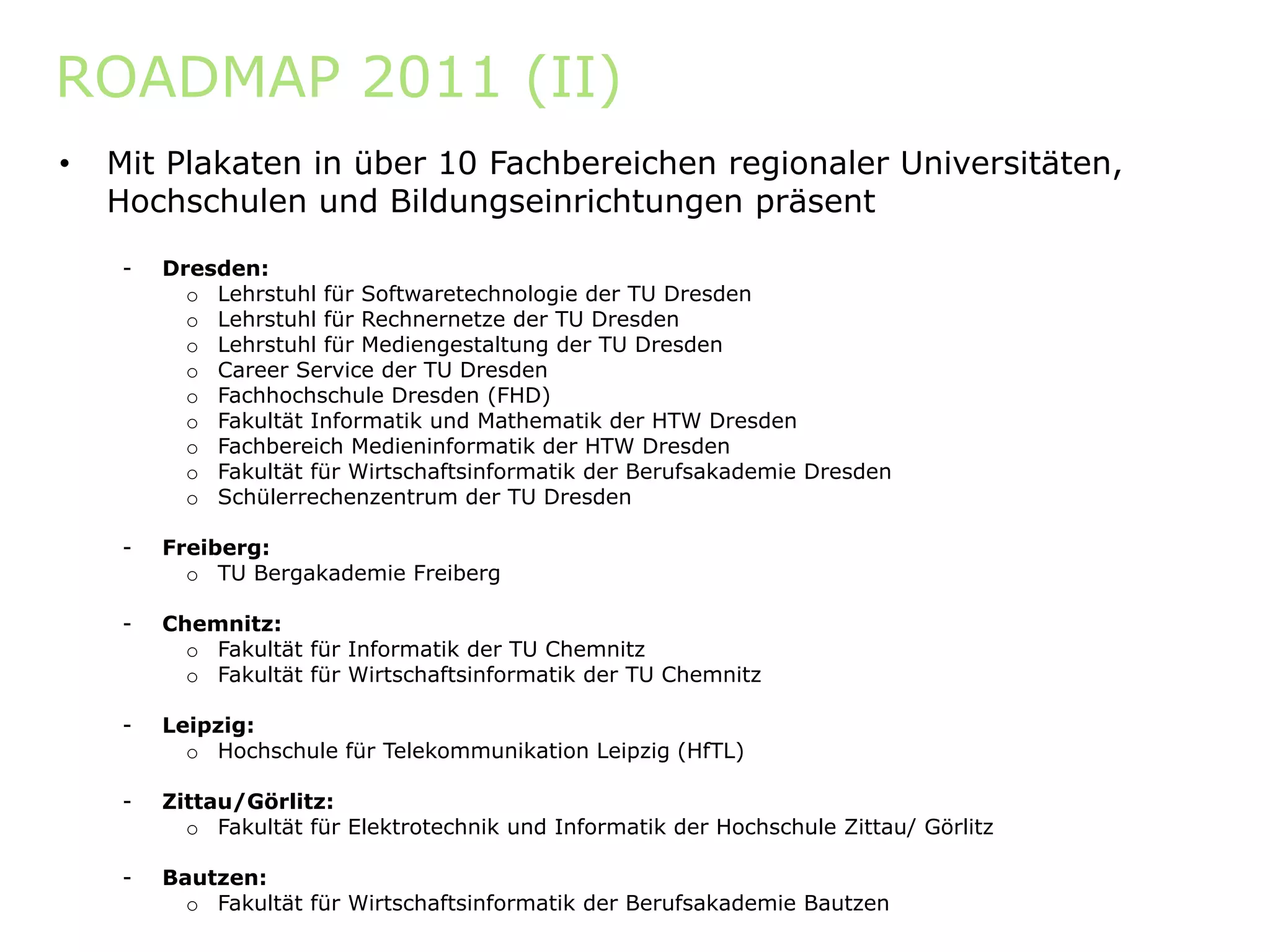 ROADMAP 2011 (II)
•   Mit Plakaten in über 10 Fachbereichen regionaler Universitäten,
    Hochschulen und Bildungseinrichtungen präsent

    -   Dresden:
          o Lehrstuhl für Softwaretechnologie der TU Dresden
          o Lehrstuhl für Rechnernetze der TU Dresden
          o Lehrstuhl für Mediengestaltung der TU Dresden
          o Career Service der TU Dresden
          o Fachhochschule Dresden (FHD)
          o Fakultät Informatik und Mathematik der HTW Dresden
          o Fachbereich Medieninformatik der HTW Dresden
          o Fakultät für Wirtschaftsinformatik der Berufsakademie Dresden
          o Schülerrechenzentrum der TU Dresden

    -   Freiberg:
          o TU Bergakademie Freiberg

    -   Chemnitz:
          o Fakultät für Informatik der TU Chemnitz
          o Fakultät für Wirtschaftsinformatik der TU Chemnitz

    -   Leipzig:
          o Hochschule für Telekommunikation Leipzig (HfTL)

    -   Zittau/Görlitz:
          o Fakultät für Elektrotechnik und Informatik der Hochschule Zittau/ Görlitz

    -   Bautzen:
          o Fakultät für Wirtschaftsinformatik der Berufsakademie Bautzen
 