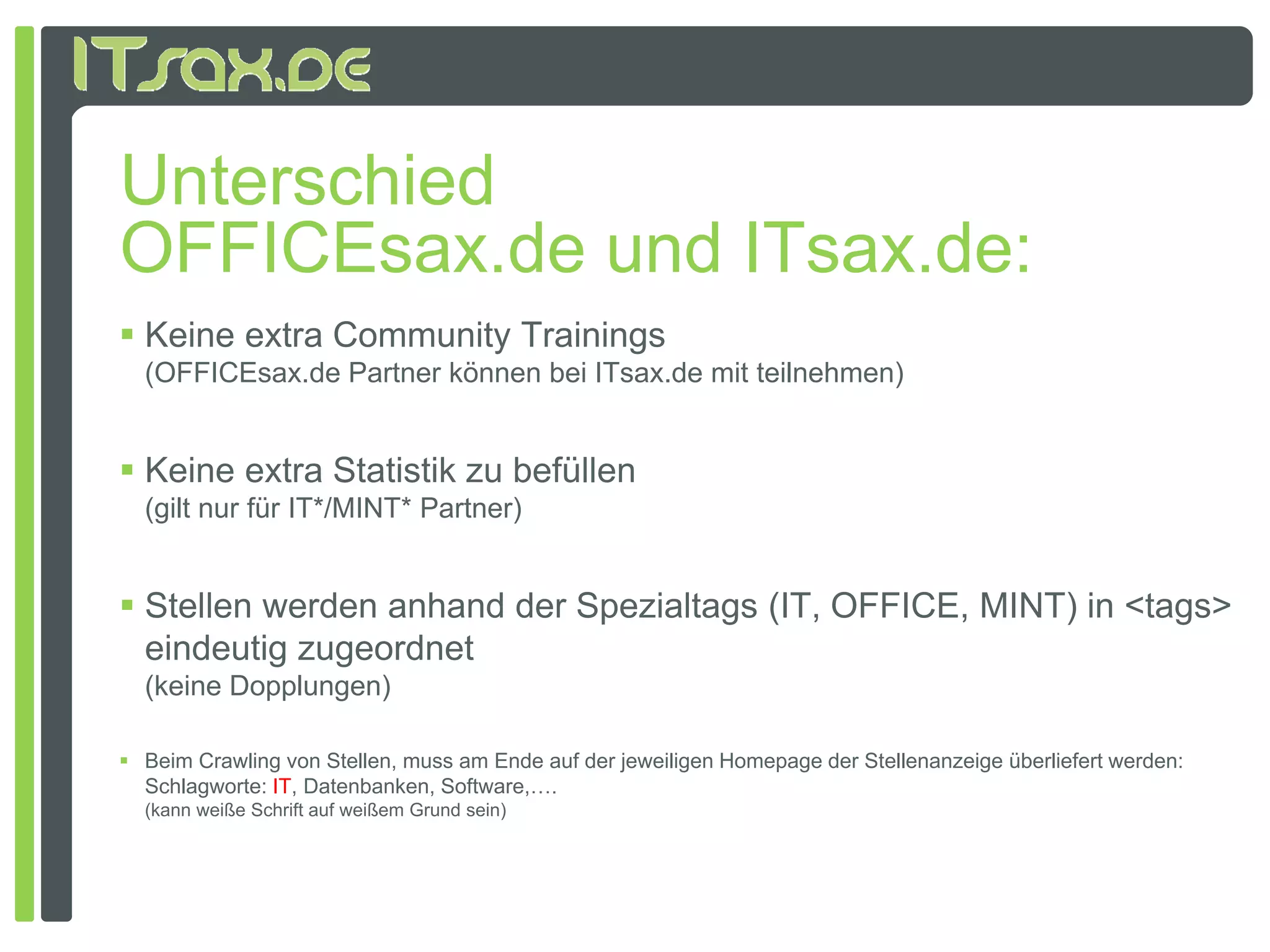 Unterschied
OFFICEsax.de und ITsax.de:
 Keine extra Community Trainings
  (OFFICEsax.de Partner können bei ITsax.de mit teilnehmen)


 Keine extra Statistik zu befüllen
  (gilt nur für IT*/MINT* Partner)


 Stellen werden anhand der Spezialtags (IT, OFFICE, MINT) in <tags>
  eindeutig zugeordnet
  (keine Dopplungen)
  (k i D     l     )

 Beim Crawling von Stellen, muss am Ende auf der jeweiligen Homepage der Stellenanzeige überliefert werden:
  Schlagworte: IT, Datenbanken, Software,….
  (kann weiße Schrift auf weißem Grund sein)
 