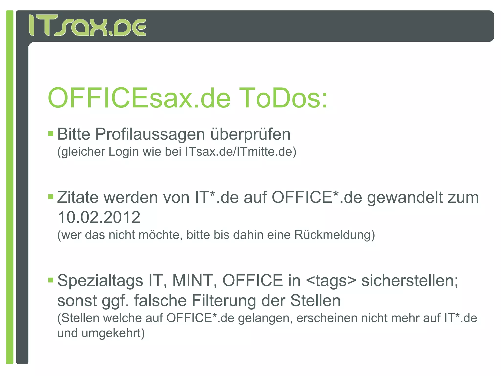 OFFICEsax.de ToDos:
 Bitte Profilaussagen überprüfen
 (gleicher Login wie bei ITsax.de/ITmitte.de)


 Zitate werden von IT*.de auf OFFICE*.de gewandelt zum
  10.02.2012
  10 02 2012
 (wer das nicht möchte, bitte bis dahin eine Rückmeldung)


 Spezialtags IT, MINT, OFFICE in <tags> sicherstellen;
  sonst ggf. falsche Filterung der Stellen
 (Stellen welche auf OFFICE*.de gelangen, erscheinen nicht mehr auf IT .de
                     OFFICE .de                                     IT*.de
 und umgekehrt)
 
