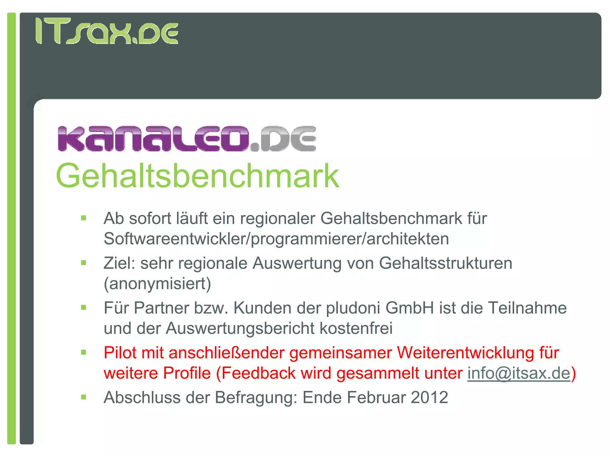 Gehaltsbenchmark
  Ab sofort läuft ein regionaler Gehaltsbenchmark für
   Softwareentwickler/programmierer/architekten
  Ziel: sehr regionale Auswertung von Gehaltsstrukturen
   (anonymisiert)
  Für Partner bzw. Kunden der pludoni GmbH ist die Teilnahme
   und der Auswertungsbericht kostenfrei
  Pilot mit anschließender gemeinsamer Weiterentwicklung für
   weitere Profile (Feedback wird gesammelt unter info@itsax.de)
  Ab hl
   Abschluss d B f
               der Befragung: E d F b
                               Ende Februar 2012
 