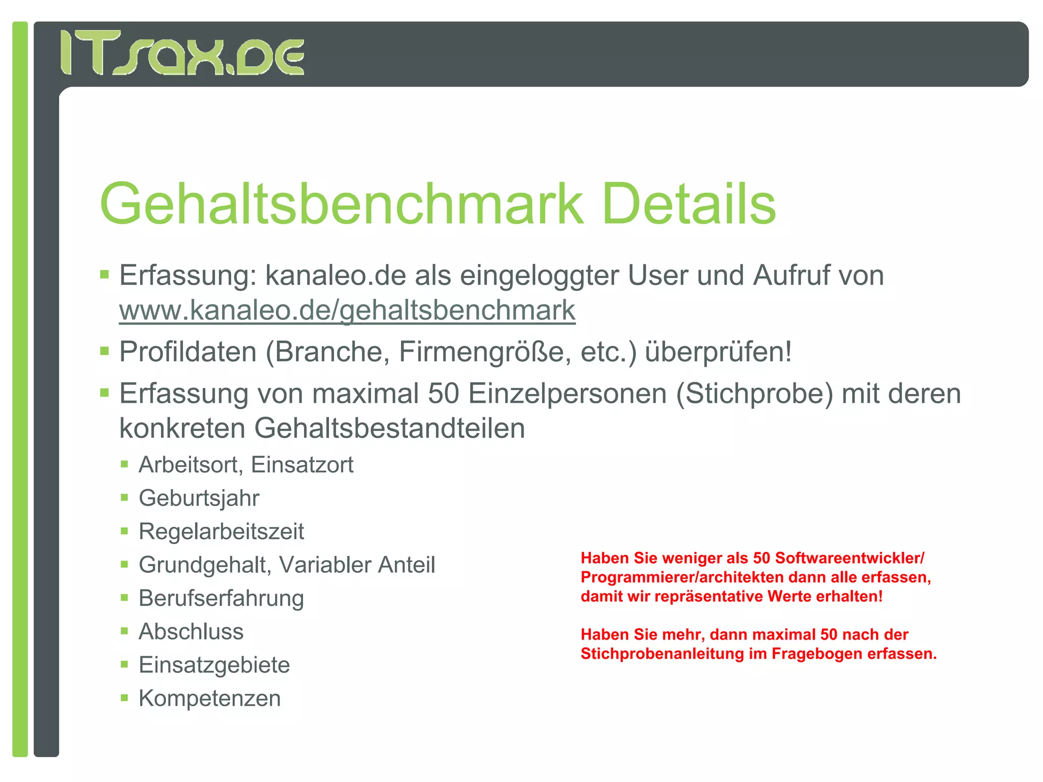 Gehaltsbenchmark Details
 Erfassung: kanaleo.de als eingeloggter User und Aufruf von
  www.kanaleo.de/gehaltsbenchmark
 Profildaten (Branche, Firmengröße, etc.) überprüfen!
 Erfassung von maximal 50 Einzelpersonen (Stichprobe) mit deren
  konkreten Gehaltsbestandteilen
    Arbeitsort, Einsatzort
    Geburtsjahr
    Regelarbeitszeit
    Grundgehalt, Variabler Anteil
     G d h lt V i bl A t il          Haben Sie weniger als 50 Softwareentwickler/
                                     Programmierer/architekten dann alle erfassen,
    Berufserfahrung                 damit wir repräsentative Werte erhalten!

    Abschluss                       Haben Sie mehr, dann maximal 50 nach der
                                     Stichprobenanleitung im Fragebogen erfassen.
    Einsatzgebiete
    Kompetenzen
 
