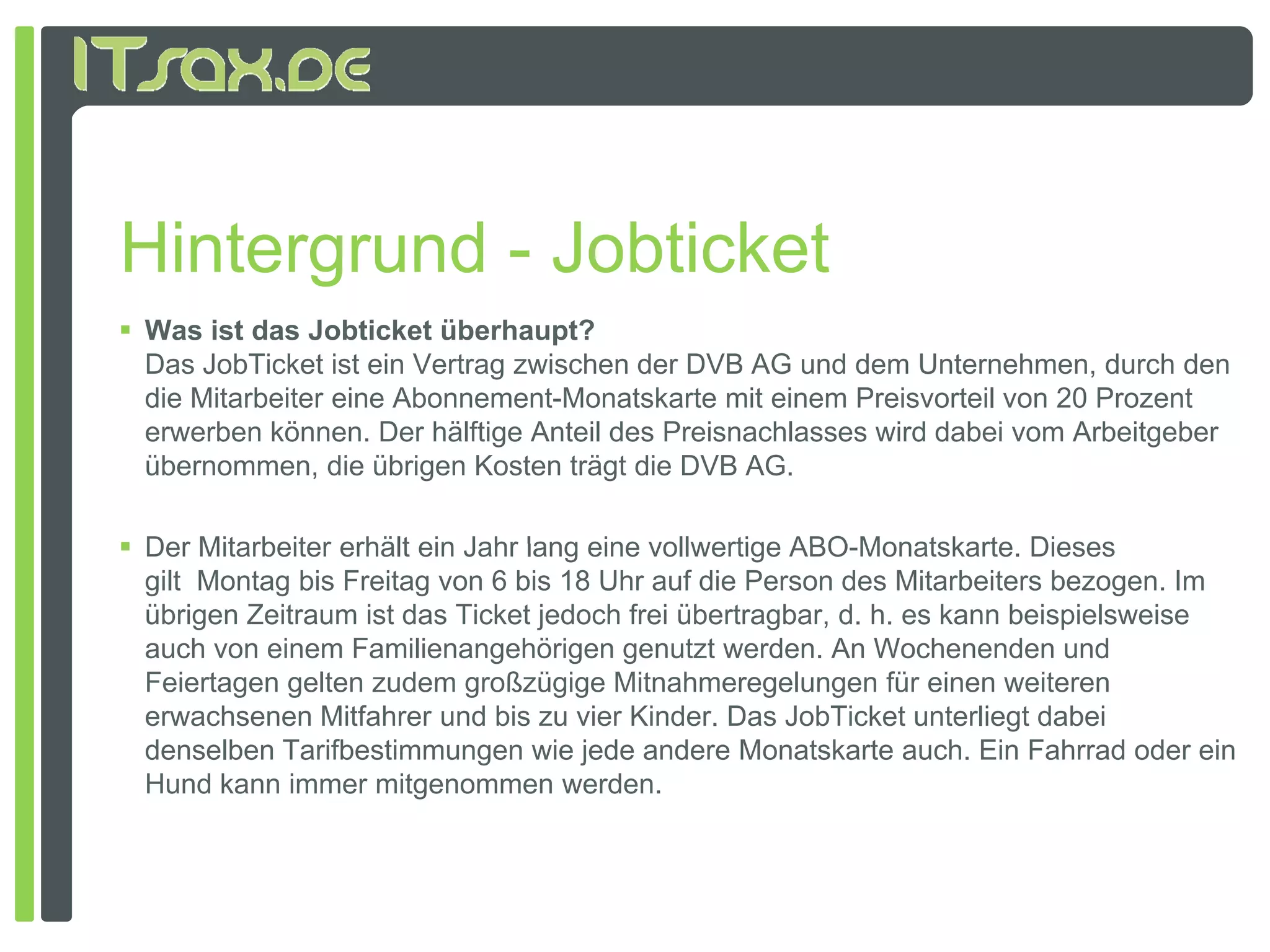 Hintergrund - Jobticket
 Was ist das Jobticket überhaupt?
  Das JobTicket ist ein Vertrag zwischen der DVB AG und dem Unternehmen, durch den
  de
  die Mitarbeiter e e Abonnement-Monatskarte mit e e Preisvorteil von 20 Prozent
         a be e eine bo e e          o as a e      einem e s o e o 0 o e
  erwerben können. Der hälftige Anteil des Preisnachlasses wird dabei vom Arbeitgeber
  übernommen, die übrigen Kosten trägt die DVB AG.

 Der Mitarbeiter erhält ein Jahr lang eine vollwertige ABO Monatskarte Dieses
                                                        ABO-Monatskarte.
  gilt Montag bis Freitag von 6 bis 18 Uhr auf die Person des Mitarbeiters bezogen. Im
  übrigen Zeitraum ist das Ticket jedoch frei übertragbar, d. h. es kann beispielsweise
  auch von einem Familienangehörigen genutzt werden. An Wochenenden und
  Feiertagen gelten zudem großzügige Mitnahmeregelungen für einen weiteren
  erwachsenen Mitfahrer und bis zu vier Kinder. Das JobTicket unterliegt dabei
  denselben Tarifbestimmungen wie jede andere Monatskarte auch. Ein Fahrrad oder ein
  Hund kann immer mitgenommen werden.
 