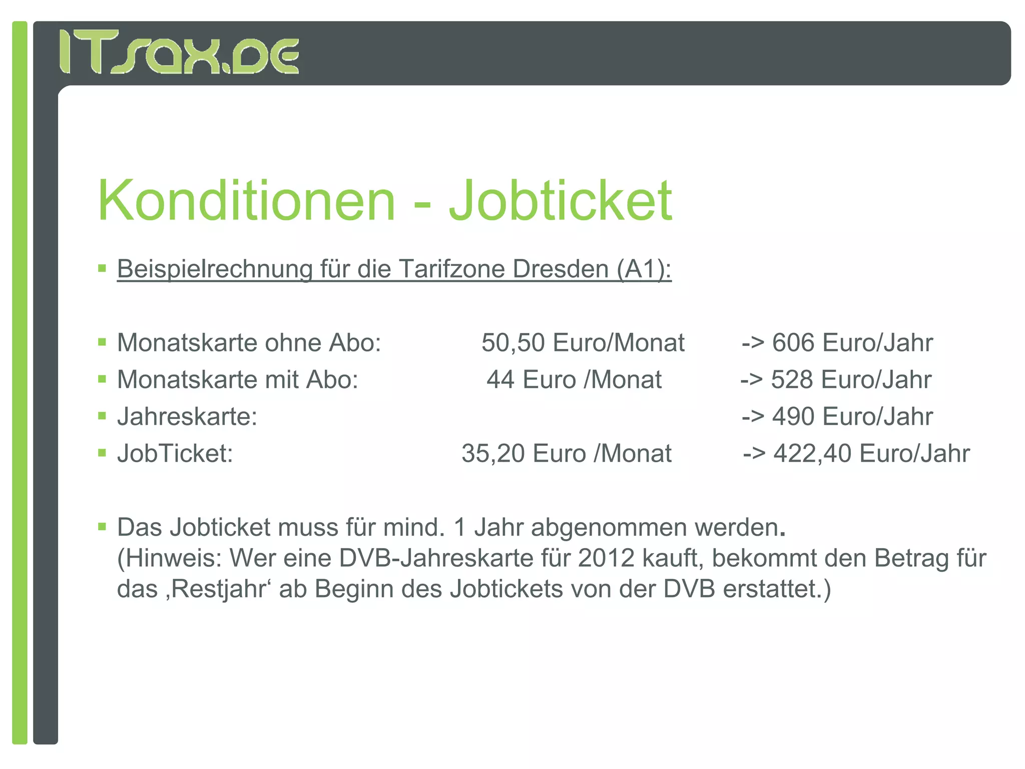 Konditionen - Jobticket
 Beispielrechnung für die Tarifzone Dresden (A1):

   Monatskarte ohne Abo:        50,50 Euro/Monat       -> 606 Euro/Jahr
   Monatskarte mit Abo:         44 Euro /Monat         -> 528 Euro/Jahr
   Jahreskarte:                                        -> 490 Euro/Jahr
   JobTicket:                 35,20 Euro /Monat        -> 422,40 Euro/Jahr

 Das Jobticket muss für mind. 1 Jahr abgenommen werden.
  (Hinweis: W eine DVB J h k t fü 2012 k ft b k
  (Hi    i Wer i DVB-Jahreskarte für            kauft, bekommt d B t
                                                              t den Betrag fü
                                                                           für
  das ‚Restjahr‘ ab Beginn des Jobtickets von der DVB erstattet.)
 
