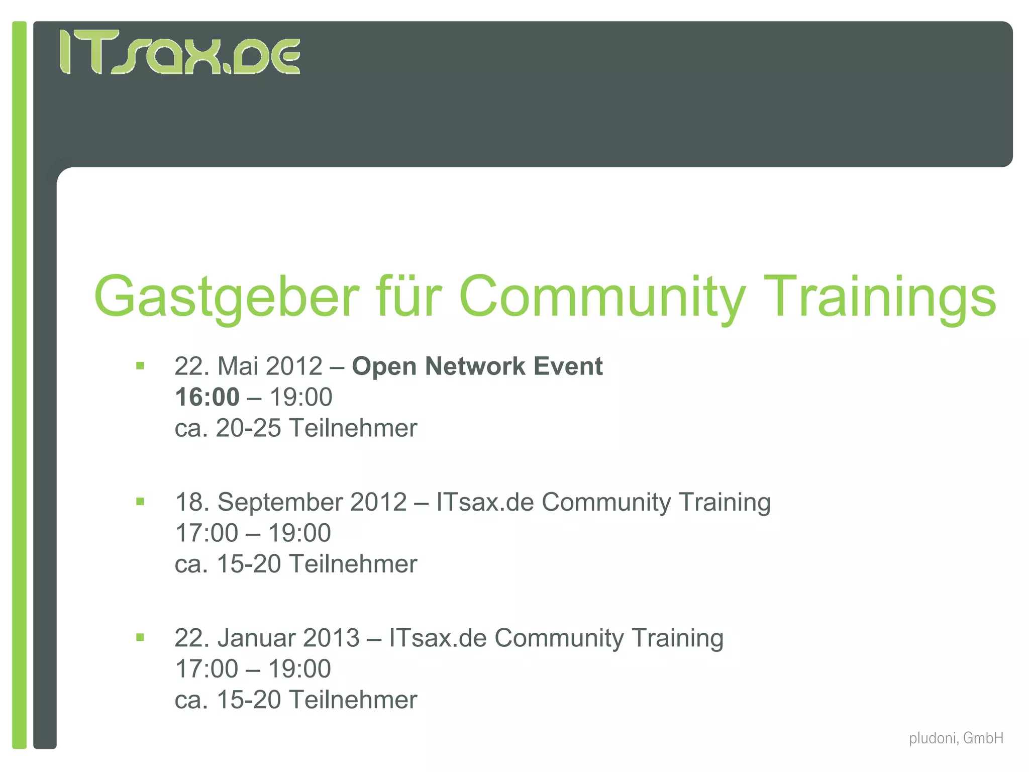 Gastgeber für Community Trainings
    22. Mai 2012 – Open Network Event
     16:00 – 19:00
     ca. 20-25 Teilnehmer

    18. September 2012 – ITsax.de Community Training
     17:00 – 19:00
     ca. 15-20 Teilnehmer

    22. Januar 2013 – ITsax.de Community Training
     17:00 19:00
     17 00 – 19 00
     ca. 15-20 Teilnehmer
                                                        pludoni, GmbH
 