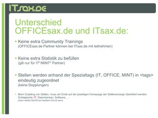 Unterschied
OFFICEsax.de und ITsax.de:
 Keine extra Community Trainings
  (OFFICEsax.de Partner können bei ITsax.de mit teilnehmen)


 Keine extra Statistik zu befüllen
  (gilt nur für IT*/MINT* Partner)


 Stellen werden anhand der Spezialtags (IT, OFFICE, MINT) in <tags>
  eindeutig zugeordnet
  (keine Dopplungen)
  (k i D     l     )

 Beim Crawling von Stellen, muss am Ende auf der jeweiligen Homepage der Stellenanzeige überliefert werden:
  Schlagworte: IT, Datenbanken, Software,….
  (kann weiße Schrift auf weißem Grund sein)
 