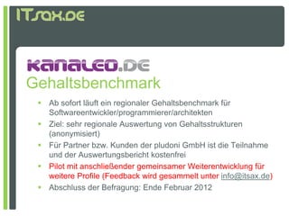 Gehaltsbenchmark
  Ab sofort läuft ein regionaler Gehaltsbenchmark für
   Softwareentwickler/programmierer/architekten
  Ziel: sehr regionale Auswertung von Gehaltsstrukturen
   (anonymisiert)
  Für Partner bzw. Kunden der pludoni GmbH ist die Teilnahme
   und der Auswertungsbericht kostenfrei
  Pilot mit anschließender gemeinsamer Weiterentwicklung für
   weitere Profile (Feedback wird gesammelt unter info@itsax.de)
  Ab hl
   Abschluss d B f
               der Befragung: E d F b
                               Ende Februar 2012
 