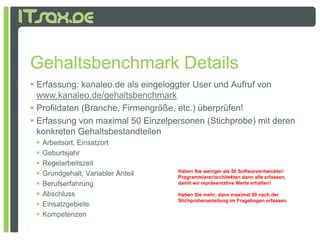 Gehaltsbenchmark Details
 Erfassung: kanaleo.de als eingeloggter User und Aufruf von
  www.kanaleo.de/gehaltsbenchmark
 Profildaten (Branche, Firmengröße, etc.) überprüfen!
 Erfassung von maximal 50 Einzelpersonen (Stichprobe) mit deren
  konkreten Gehaltsbestandteilen
    Arbeitsort, Einsatzort
    Geburtsjahr
    Regelarbeitszeit
    Grundgehalt, Variabler Anteil
     G d h lt V i bl A t il          Haben Sie weniger als 50 Softwareentwickler/
                                     Programmierer/architekten dann alle erfassen,
    Berufserfahrung                 damit wir repräsentative Werte erhalten!

    Abschluss                       Haben Sie mehr, dann maximal 50 nach der
                                     Stichprobenanleitung im Fragebogen erfassen.
    Einsatzgebiete
    Kompetenzen
 