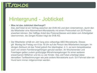 Hintergrund - Jobticket
 Was ist das Jobticket überhaupt?
  Das JobTicket ist ein Vertrag zwischen der DVB AG und dem Unternehmen, durch den
  de
  die Mitarbeiter e e Abonnement-Monatskarte mit e e Preisvorteil von 20 Prozent
         a be e eine bo e e          o as a e      einem e s o e o 0 o e
  erwerben können. Der hälftige Anteil des Preisnachlasses wird dabei vom Arbeitgeber
  übernommen, die übrigen Kosten trägt die DVB AG.

 Der Mitarbeiter erhält ein Jahr lang eine vollwertige ABO Monatskarte Dieses
                                                        ABO-Monatskarte.
  gilt Montag bis Freitag von 6 bis 18 Uhr auf die Person des Mitarbeiters bezogen. Im
  übrigen Zeitraum ist das Ticket jedoch frei übertragbar, d. h. es kann beispielsweise
  auch von einem Familienangehörigen genutzt werden. An Wochenenden und
  Feiertagen gelten zudem großzügige Mitnahmeregelungen für einen weiteren
  erwachsenen Mitfahrer und bis zu vier Kinder. Das JobTicket unterliegt dabei
  denselben Tarifbestimmungen wie jede andere Monatskarte auch. Ein Fahrrad oder ein
  Hund kann immer mitgenommen werden.
 