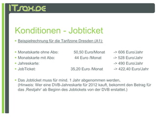 Konditionen - Jobticket
 Beispielrechnung für die Tarifzone Dresden (A1):

   Monatskarte ohne Abo:        50,50 Euro/Monat       -> 606 Euro/Jahr
   Monatskarte mit Abo:         44 Euro /Monat         -> 528 Euro/Jahr
   Jahreskarte:                                        -> 490 Euro/Jahr
   JobTicket:                 35,20 Euro /Monat        -> 422,40 Euro/Jahr

 Das Jobticket muss für mind. 1 Jahr abgenommen werden.
  (Hinweis: W eine DVB J h k t fü 2012 k ft b k
  (Hi    i Wer i DVB-Jahreskarte für            kauft, bekommt d B t
                                                              t den Betrag fü
                                                                           für
  das ‚Restjahr‘ ab Beginn des Jobtickets von der DVB erstattet.)
 