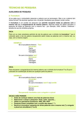 TÉCNICAS DE PESQUISA
AUXILIARES DE PESQUISA

2. Truncatura
Já se sabe que o computador pesquisa a palavra que se escrevegoo. Mas e se a palavra tem
várias formas? Se escrever apenas uma, irá perder resultados que possam conter outras.
A truncatura é um auxiliar de pesquisa que permite recuperar todas as palavras com a
mesma raiz ou o singular/plural da mesma palavra. Algumas bases de dados permitem a
pesquisa de todas as palavras com a mesma raiz - por exemplo, child, children, childhood -
através do uso de símbolos próprios.

DICA:
Para um ou mais caracteres partindo da raiz da palavra use o símbolo da truncatura * que é
colocado após a raiz da palavra recuperando assim todas as palavras com a mesma raiz, ou
seja, com a mesma origem.


        EXEMPLO:
             Se a sua palavra-chave é: Teen
                           Vai perder:
                           Teens
                           Teenaged
                           Teenagers

              Se usar a truncatura: teen*
                            Vai buscar:
                            Teens
                            Teenaged
                            Teenagers

DICA:
Para recuperar o singular/plural da mesma palavra use o símbolo da truncatura ? ou $ que é
colocado em substituição da letra em qualquer parte da palavra

        EXEMPLO:
             Se a sua palavra-chave é: woman
                           Vai perder:
                           women
                           Se usar a truncatura: wom?n ou wom$n

                            Vai recuperar:
                            Women
                            Woman
              Recuperando resultados com o singular e o plural

DICAS A NÂO PERDER:
   • Antes de começar elabore uma lista de palavras-chave
   • Seleccione o campo a pesquisar: título, autor, assunto,...
   • Utilize os operadores booleanos: AND, OR e NOT
   • Pesquise frases completas com o auxílio das aspas (“ ”)
   • Recorra à truncatura: pesquisa de várias palavras com a mesma raiz (*) e singular
      e plural em simultâneo (? ou $)
 