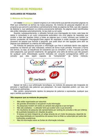 TÉCNICAS DE PESQUISA
AUXILIARES DE PESQUISA

3. Motores de Pesquisa

     Um motor de pesquisa (search engine) é um instrumento que permite encontrar páginas na
Web que contenham os termos da nossa pesquisa. Os motores de pesquisa dispõem de um
programa que percorre automática e periodicamente todas as páginas da Web, que são capazes
de detectar e, que satisfazem os critérios previamente definidos. As páginas assim identificadas
são então indexadas automaticamente, no seu todo ou em parte.
     Quando, subsequentemente, o utilizador formula uma interrogação do motor, esta base de
dados é consultada e um outro componente automático cria uma página de respostas que
contém a lista das ligações (links) a todas as páginas que o motor conhece que contêm os
termos constantes da interrogação.Essa página de respostas é então enviada ao navegador
(browser) da pessoa que formula a pergunta, que pode clicar em tais ligações para abrir as
páginas que satisfazem os critérios de interrogação.
     Os motores de pesquisa procuram a informação que lhes é solicitada dentro das páginas
existentes na Internet por eles indexadas, embora de forma muito primária. Procuram a forma
dos termos, ou seja, as sequências de caracteres que os compõem, e não o conceito que lhes
está subjacente, que ignoram totalmente. Só agregando uma série de termos que não possam
ter qualquer outra interpretação quando indicados em conjunto conseguiremos definir um
conceito    que    eles    sejam     capazes     de   "compreender"     de    forma   indirecta.




    Apesar de toda a sua sofisticação tecnológica, os motores de pesquisa são incapazes de
perceber o significado das palavras que pesquisam. As suas respostas podem, por isso, ser
muito pouco pertinentes.
    São, porém, extremamente rápidos na pesquisa de palavras e expressões, qualquer que
seja o sentido que tenham.

Não esquecer que os motores de pesquisa:

   •    Não estão organizados por assuntos
   •    De grandes dimensões e recuperam muita informação
   •    As pesquisas incidem em todos os campos das páginas a que se ligam
   •    Não são avaliados – o utilizador terá que avaliar tudo o que encontra
   •    Os resultados da pesquisa são apresentados por ranking de consulta e não por critérios
       de qualidade baseados em citações de pares
   •    O acesso ao texto integral de um artigo através de um motor de pesquisa, depende da
       sua disponibilidade em repositórios de acesso livre na Web ou subscrição por parte das
       instituições académicas
   •    Não há informação sobre as fontes de informação incluídas
 